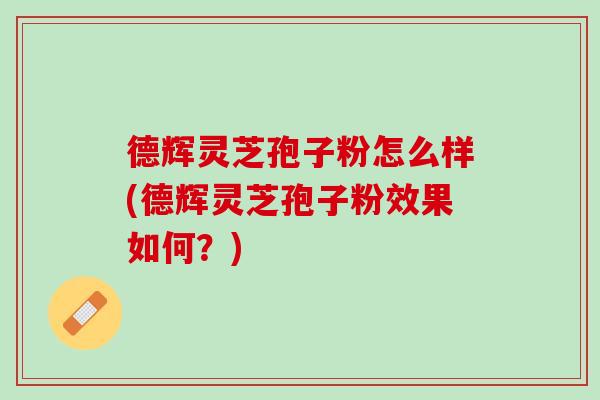 德辉灵芝孢子粉怎么样(德辉灵芝孢子粉效果如何？)