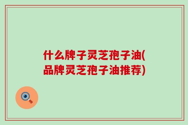 什么牌子灵芝孢子油(品牌灵芝孢子油推荐)