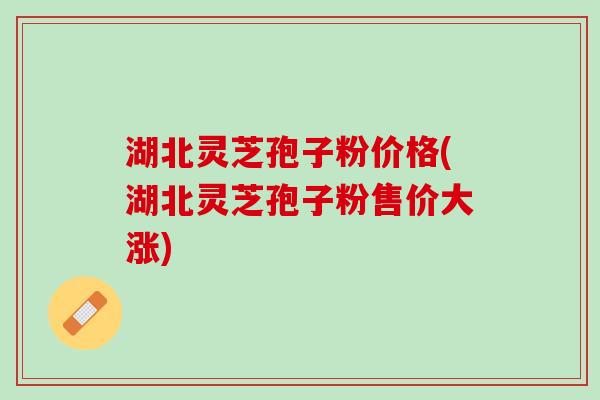 湖北灵芝孢子粉价格(湖北灵芝孢子粉售价大涨)