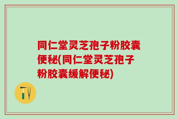 同仁堂灵芝孢子粉胶囊便秘(同仁堂灵芝孢子粉胶囊缓解便秘)