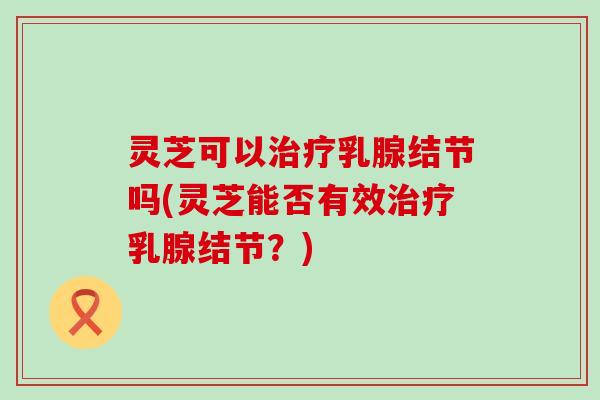 灵芝可以治疗乳腺结节吗(灵芝能否有效治疗乳腺结节？)
