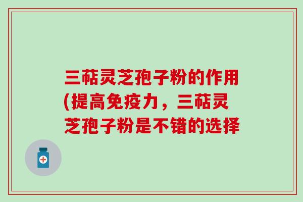 三萜灵芝孢子粉的作用(提高免疫力，三萜灵芝孢子粉是不错的选择