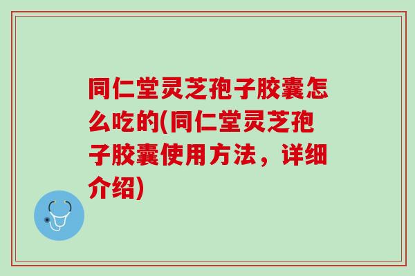 同仁堂灵芝孢子胶囊怎么吃的(同仁堂灵芝孢子胶囊使用方法，详细介绍)