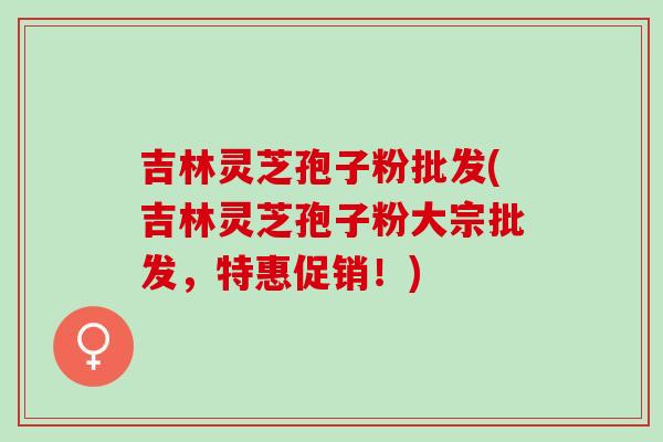 吉林灵芝孢子粉批发(吉林灵芝孢子粉大宗批发，特惠促销！)