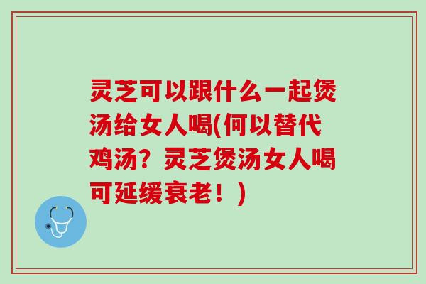 灵芝可以跟什么一起煲汤给女人喝(何以替代鸡汤？灵芝煲汤女人喝可延缓衰老！)