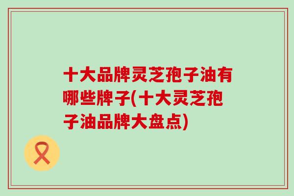 十大品牌灵芝孢子油有哪些牌子(十大灵芝孢子油品牌大盘点)