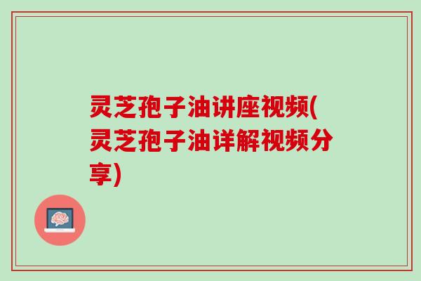 灵芝孢子油讲座视频(灵芝孢子油详解视频分享)