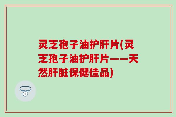 灵芝孢子油护肝片(灵芝孢子油护肝片——天然肝脏保健佳品)