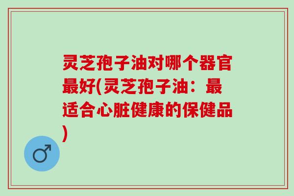 灵芝孢子油对哪个器官最好(灵芝孢子油：最适合心脏健康的保健品)