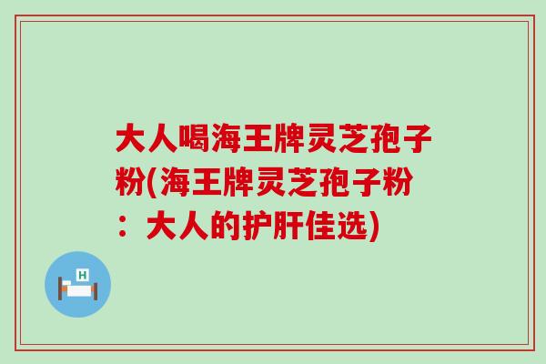 大人喝海王牌灵芝孢子粉(海王牌灵芝孢子粉：大人的护肝佳选)