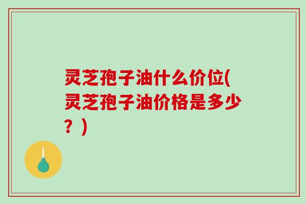 灵芝孢子油什么价位(灵芝孢子油价格是多少？)