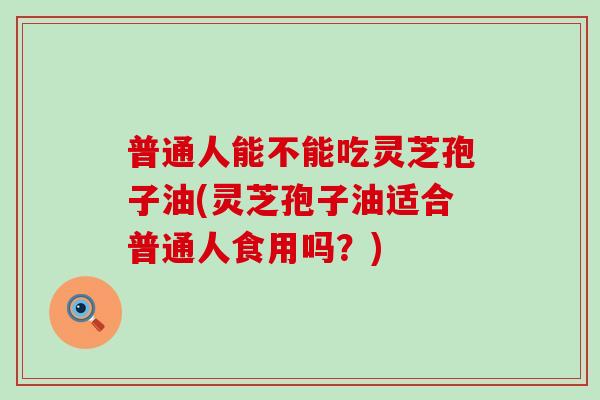 普通人能不能吃灵芝孢子油(灵芝孢子油适合普通人食用吗？)