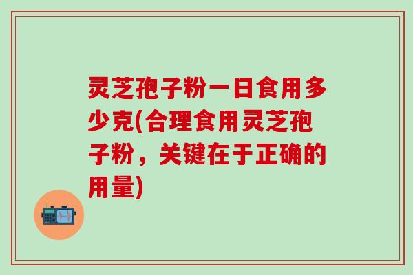 灵芝孢子粉一日食用多少克(合理食用灵芝孢子粉，关键在于正确的用量)