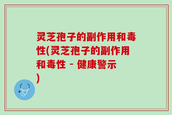 灵芝孢子的副作用和毒性(灵芝孢子的副作用和毒性 - 健康警示)