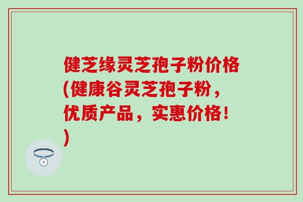 健芝缘灵芝孢子粉价格(健康谷灵芝孢子粉，优质产品，实惠价格！)