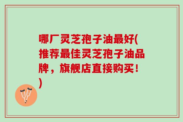 哪厂灵芝孢子油最好(推荐最佳灵芝孢子油品牌，旗舰店直接购买！)