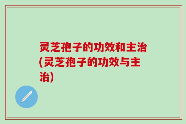 灵芝孢子的功效和主治(灵芝孢子的功效与主治)