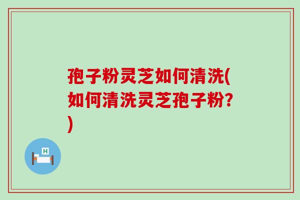 孢子粉灵芝如何清洗(如何清洗灵芝孢子粉？)