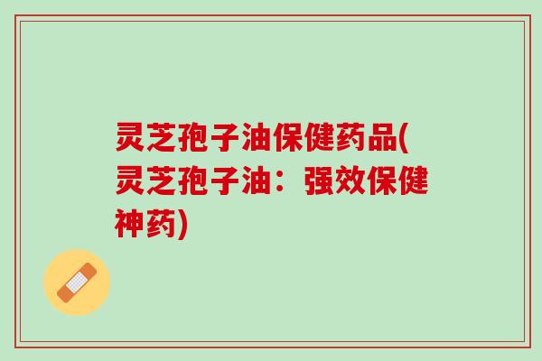灵芝孢子油保健药品(灵芝孢子油：强效保健神药)