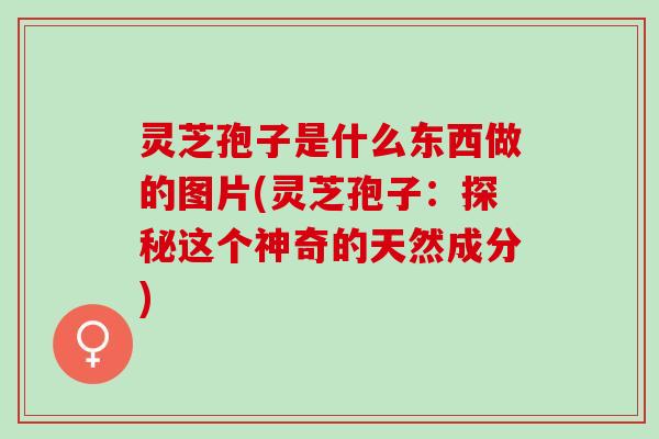 灵芝孢子是什么东西做的图片(灵芝孢子：探秘这个神奇的天然成分)