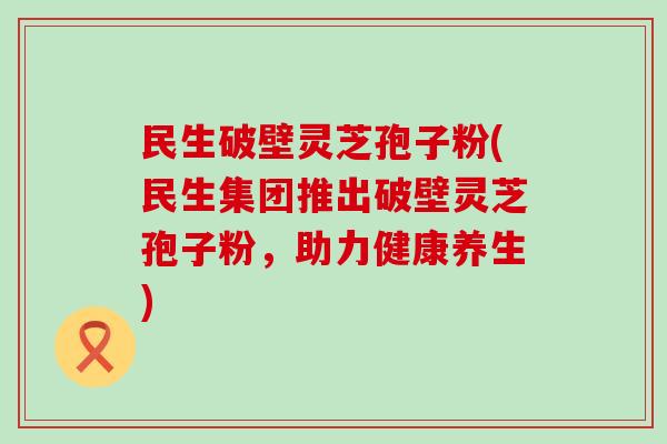 民生破壁灵芝孢子粉(民生集团推出破壁灵芝孢子粉，助力健康养生)