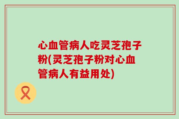 心人吃灵芝孢子粉(灵芝孢子粉对心人有益用处) 心人吃灵芝孢子粉(灵芝孢子粉对心人有益用处)