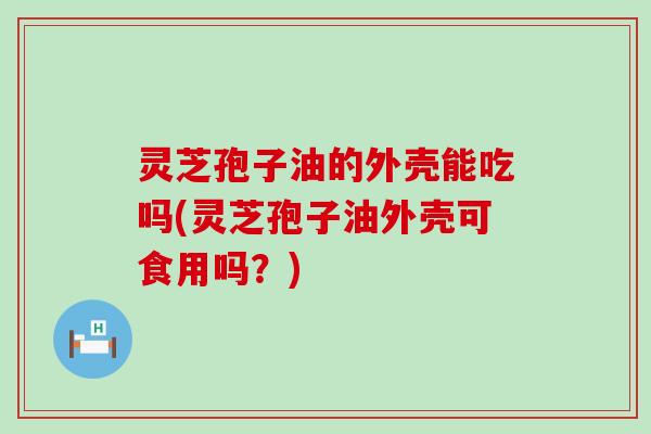 灵芝孢子油的外壳能吃吗(灵芝孢子油外壳可食用吗?) 灵芝孢子油的外壳能吃吗(灵芝孢子油外壳可食用吗?)