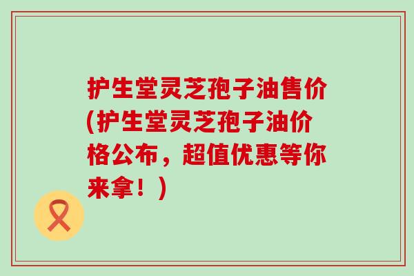 护生堂灵芝孢子油售价(护生堂灵芝孢子油价格公布，超值优惠等你来拿！)
