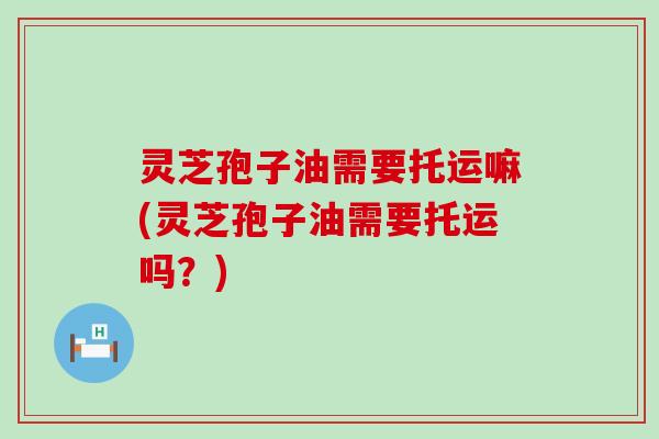 灵芝孢子油需要托运嘛(灵芝孢子油需要托运吗?) 灵芝孢子油需要托运嘛(灵芝孢子油需要托运吗?)