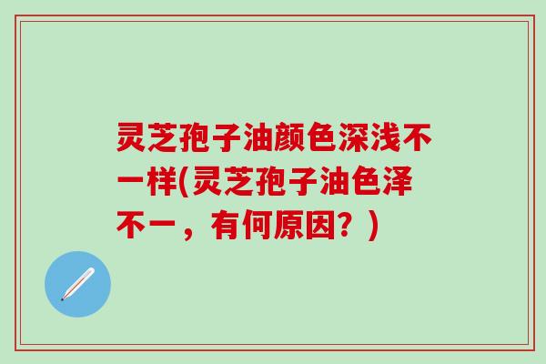 灵芝孢子油颜色深浅不一样(灵芝孢子油色泽不一，有何原因？)