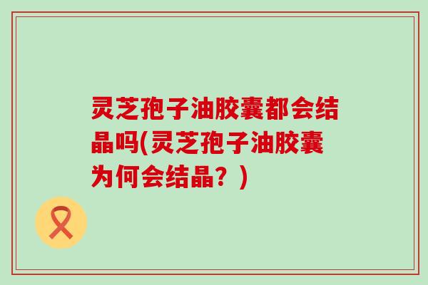 灵芝孢子油胶囊都会结晶吗(灵芝孢子油胶囊为何会结晶？)