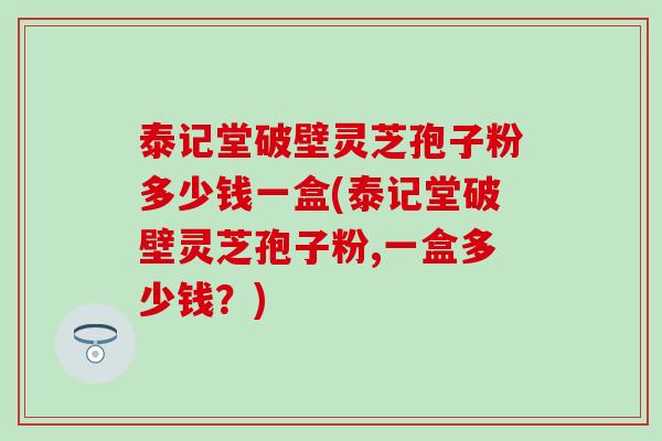 泰记堂破壁灵芝孢子粉多少钱一盒(泰记堂破壁灵芝孢子粉,一盒多少钱？)