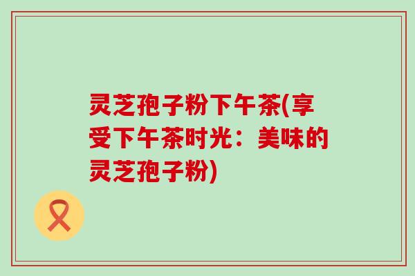 灵芝孢子粉下午茶(享受下午茶时光：美味的灵芝孢子粉)