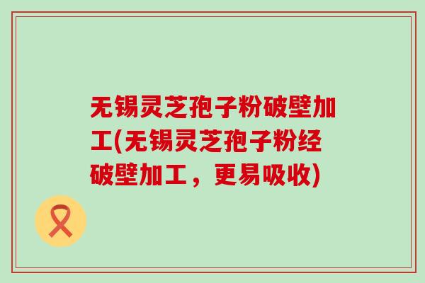 无锡灵芝孢子粉破壁加工(无锡灵芝孢子粉经破壁加工，更易吸收)