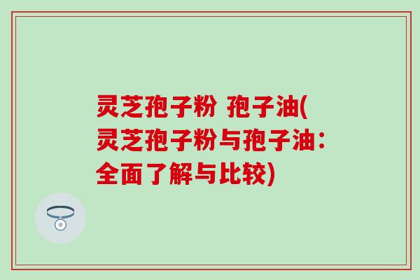 灵芝孢子粉 孢子油(灵芝孢子粉与孢子油：全面了解与比较)