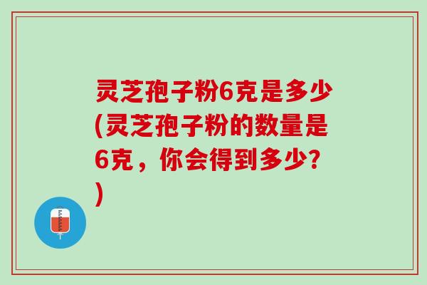 灵芝孢子粉6克是多少(灵芝孢子粉的数量是6克，你会得到多少？)