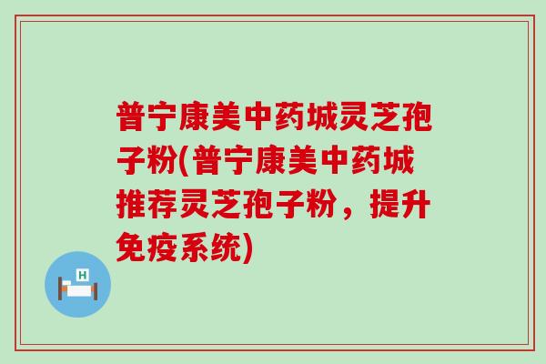 普宁康美中药城灵芝孢子粉(普宁康美中药城推荐灵芝孢子粉，提升免疫系统)