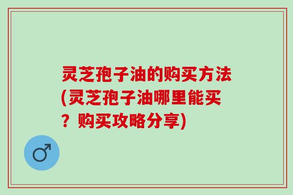 灵芝孢子油的购买方法(灵芝孢子油哪里能买？购买攻略分享)