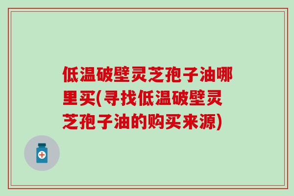 低温破壁灵芝孢子油哪里买(寻找低温破壁灵芝孢子油的购买来源)