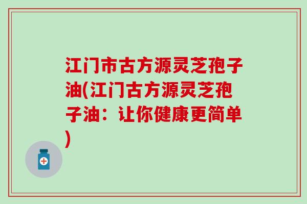 江门市古方源灵芝孢子油(江门古方源灵芝孢子油：让你健康更简单)