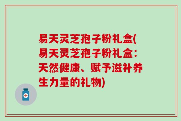 易天灵芝孢子粉礼盒(易天灵芝孢子粉礼盒：天然健康、赋予滋补养生力量的礼物)