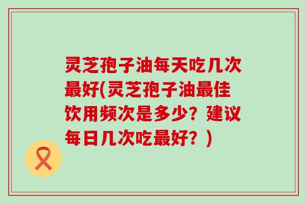 灵芝孢子油每天吃几次最好(灵芝孢子油最佳饮用频次是多少？建议每日几次吃最好？)