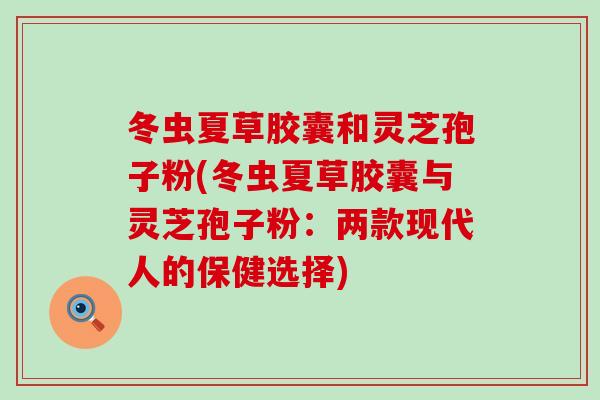 冬虫夏草胶囊和灵芝孢子粉(冬虫夏草胶囊与灵芝孢子粉：两款现代人的保健选择)