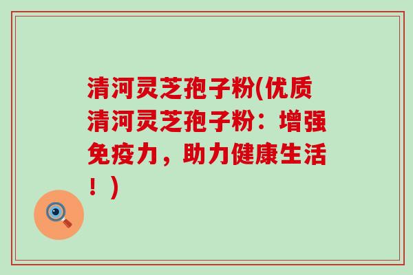 清河灵芝孢子粉(优质清河灵芝孢子粉：增强免疫力，助力健康生活！)