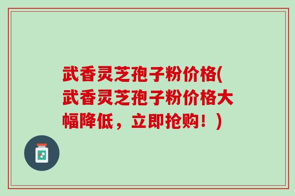 武香灵芝孢子粉价格(武香灵芝孢子粉价格大幅降低，立即抢购！)