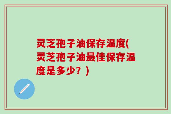 灵芝孢子油保存温度(灵芝孢子油最佳保存温度是多少？)