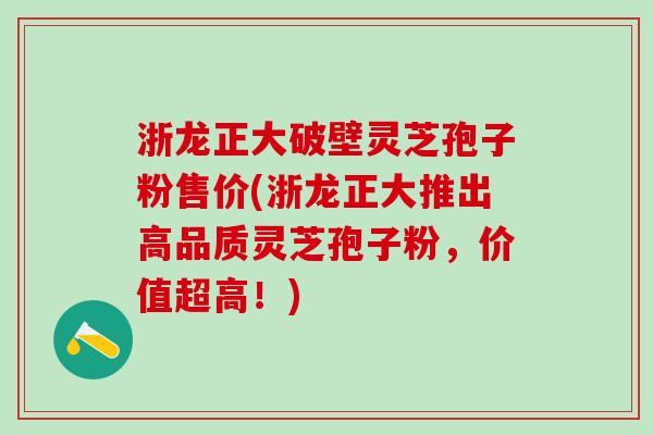 浙龙正大破壁灵芝孢子粉售价(浙龙正大推出高品质灵芝孢子粉，价值超高！)