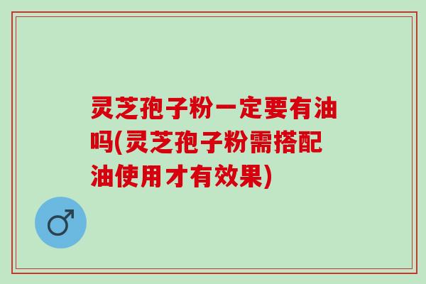 灵芝孢子粉一定要有油吗(灵芝孢子粉需搭配油使用才有效果)