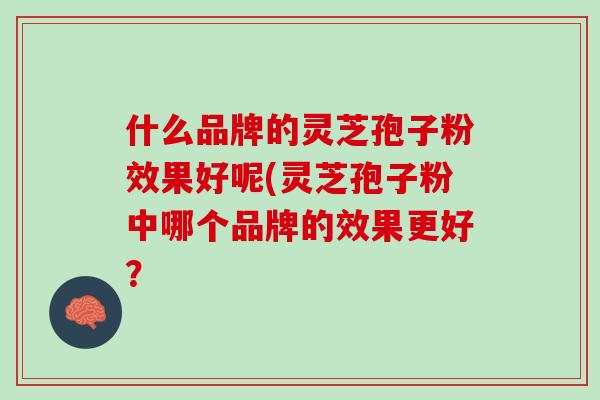 什么品牌的灵芝孢子粉效果好呢(灵芝孢子粉中哪个品牌的效果更好？
