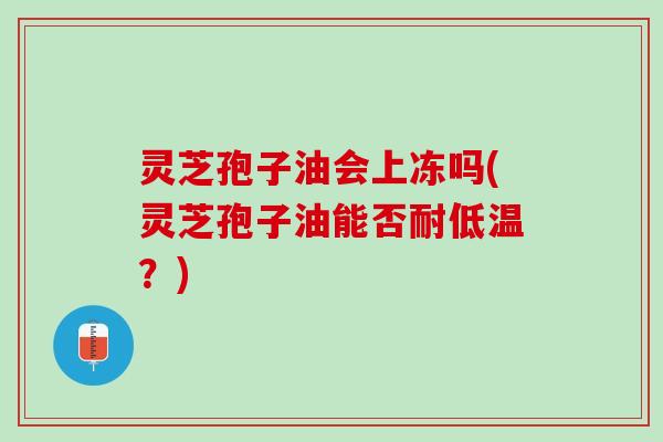 灵芝孢子油会上冻吗(灵芝孢子油能否耐低温?) 灵芝孢子油会上冻吗(灵芝孢子油能否耐低温?)